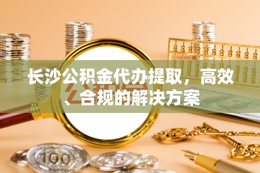 覃塘长沙公积金代办提取，高效、合规的解决方案