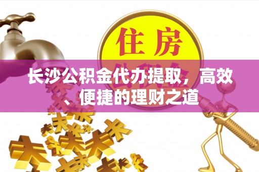 覃塘长沙公积金代办提取，高效、便捷的理财之道